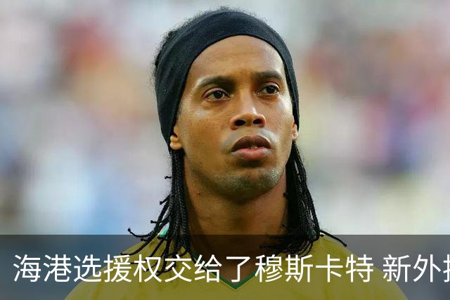 海港选援权交给了穆斯卡特 新外援偏向巴西帮